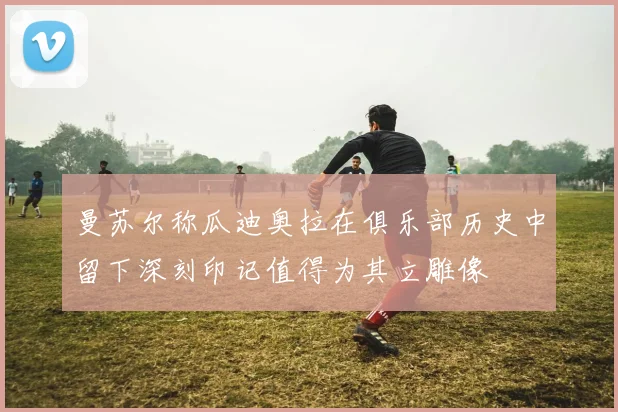 曼苏尔称瓜迪奥拉在俱乐部历史中留下深刻印记值得为其立雕像