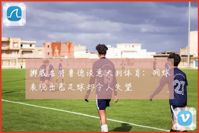 挪威名将鲁德谈意大利体育：网球表现出色足球却令人失望