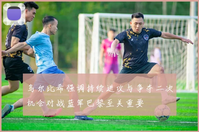 乌尔比希强调持续进攻与争夺二次机会对战蓝军巴黎至关重要