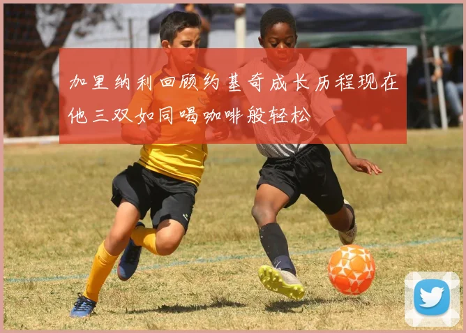 加里纳利回顾约基奇成长历程现在他三双如同喝咖啡般轻松
