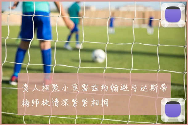 贵人相聚小莫雷兹约翰逊与达斯蒂梅师徒情深紧紧相拥