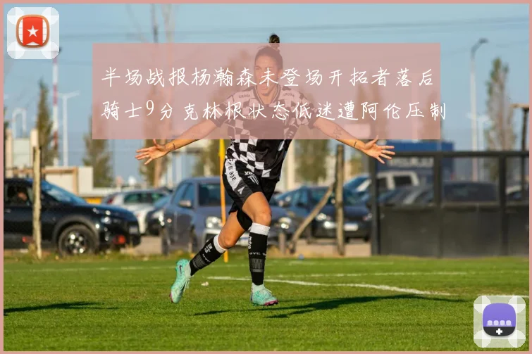 半场战报杨瀚森未登场开拓者落后骑士9分克林根状态低迷遭阿伦压制