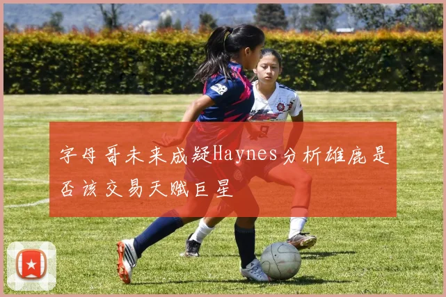 字母哥未来成疑Haynes分析雄鹿是否该交易天赋巨星