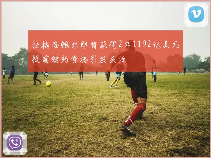 拉梅洛鲍尔即将获得2年1192亿美元提前续约资格引发关注