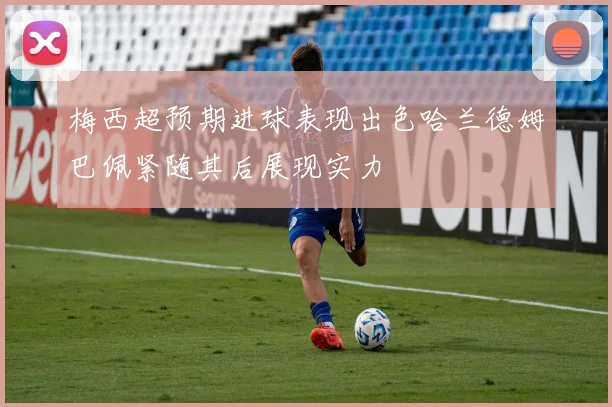 梅西超预期进球表现出色哈兰德姆巴佩紧随其后展现实力
