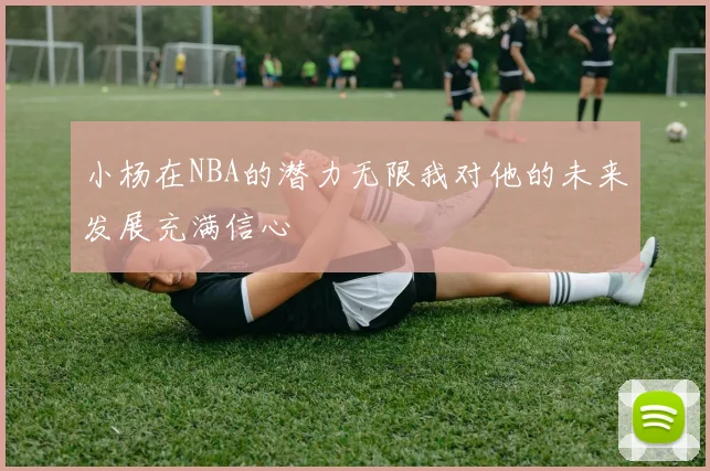 小杨在NBA的潜力无限我对他的未来发展充满信心