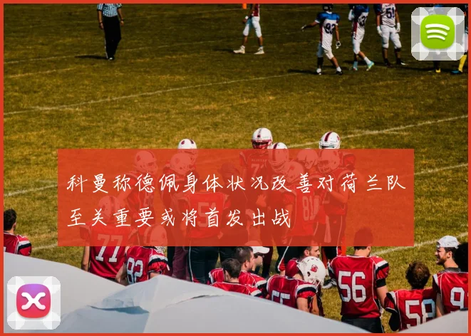 科曼称德佩身体状况改善对荷兰队至关重要或将首发出战