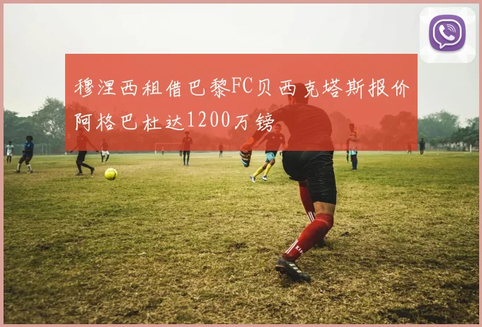 穆涅西租借巴黎FC贝西克塔斯报价阿格巴杜达1200万镑