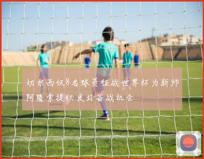 切尔西仅8名球员征战世界杯为新帅阿隆索提供良好备战机会
